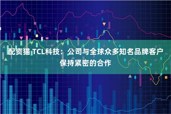 配资猫 TCL科技：公司与全球众多知名品牌客户保持紧密的合作