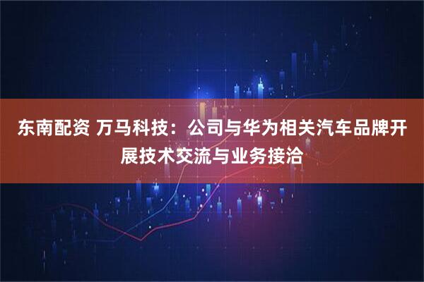东南配资 万马科技：公司与华为相关汽车品牌开展技术交流与业务接洽