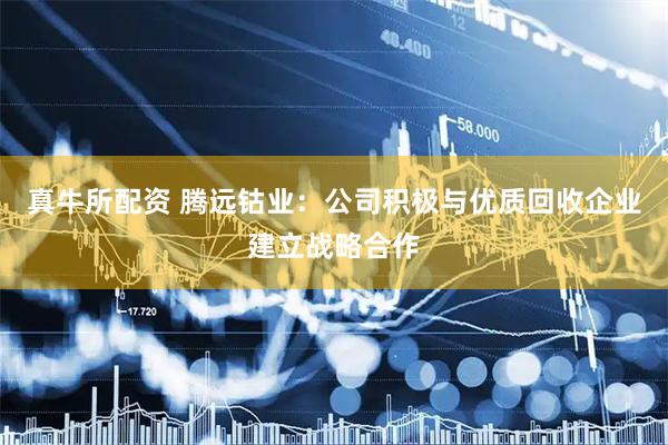 真牛所配资 腾远钴业：公司积极与优质回收企业建立战略合作
