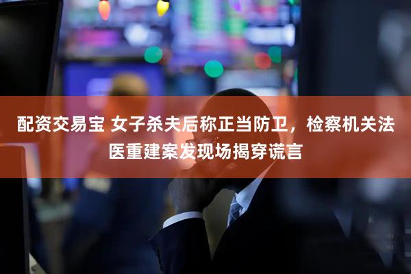 配资交易宝 女子杀夫后称正当防卫，检察机关法医重建案发现场揭穿谎言