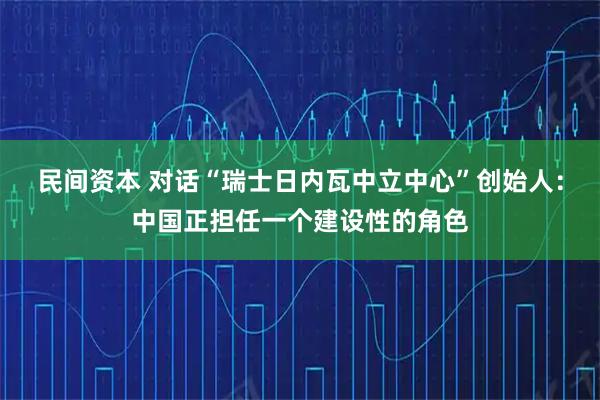民间资本 对话“瑞士日内瓦中立中心”创始人：中国正担任一个建设性的角色