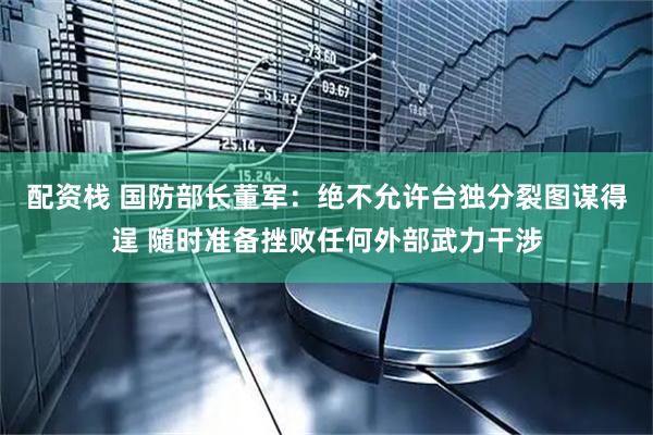 配资栈 国防部长董军：绝不允许台独分裂图谋得逞 随时准备挫败任何外部武力干涉