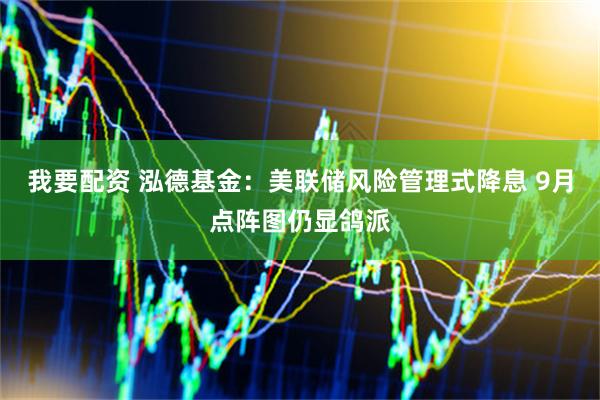 我要配资 泓德基金：美联储风险管理式降息 9月点阵图仍显鸽派