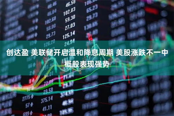 创达盈 美联储开启温和降息周期 美股涨跌不一中概股表现强势