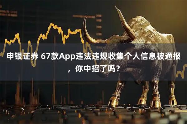 申银证券 67款App违法违规收集个人信息被通报，你中招了吗？