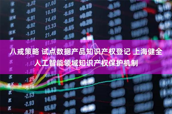 八戒策略 试点数据产品知识产权登记 上海健全人工智能领域知识产权保护机制