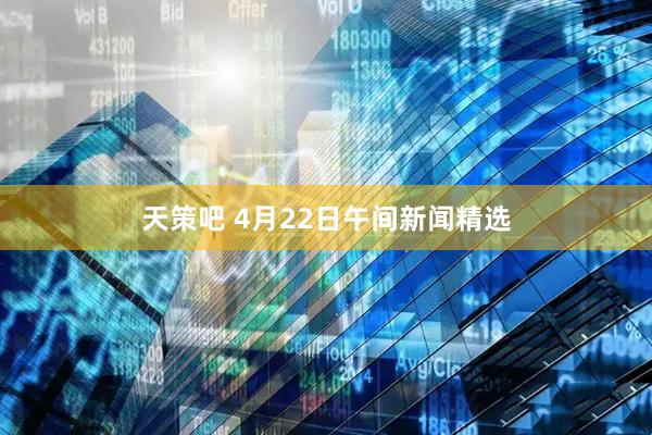 天策吧 4月22日午间新闻精选