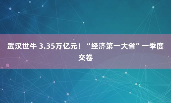 武汉世牛 3.35万亿元！“经济第一大省”一季度交卷