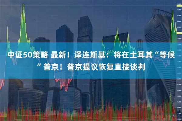 中证50策略 最新！泽连斯基：将在土耳其“等候”普京！普京提议恢复直接谈判