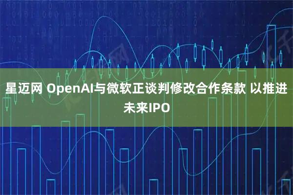 星迈网 OpenAI与微软正谈判修改合作条款 以推进未来IPO
