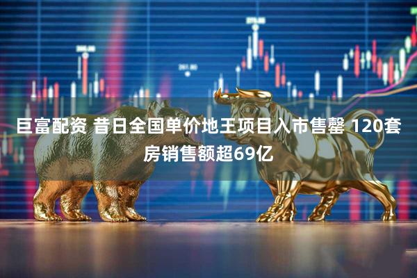 巨富配资 昔日全国单价地王项目入市售罄 120套房销售额超69亿