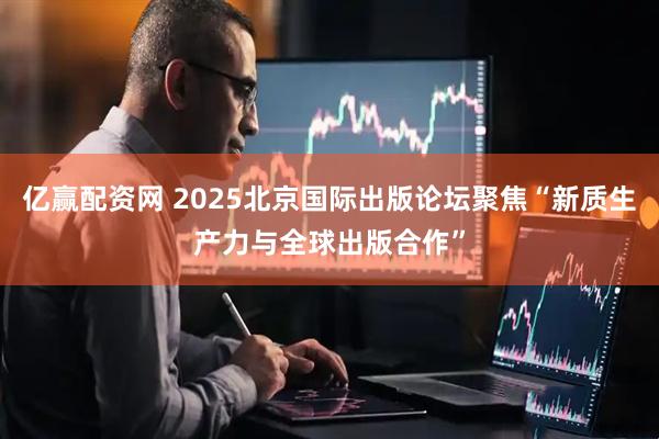 亿赢配资网 2025北京国际出版论坛聚焦“新质生产力与全球出版合作”