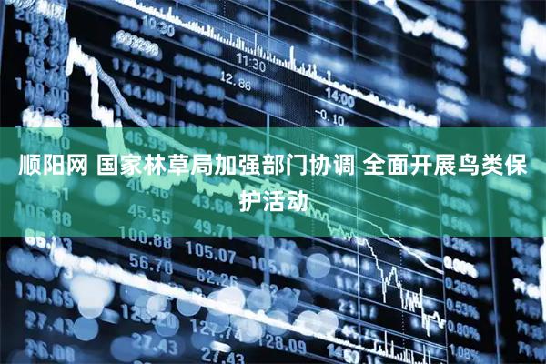顺阳网 国家林草局加强部门协调 全面开展鸟类保护活动