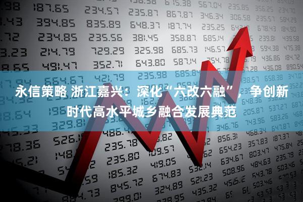 永信策略 浙江嘉兴：深化“六改六融”，争创新时代高水平城乡融合发展典范