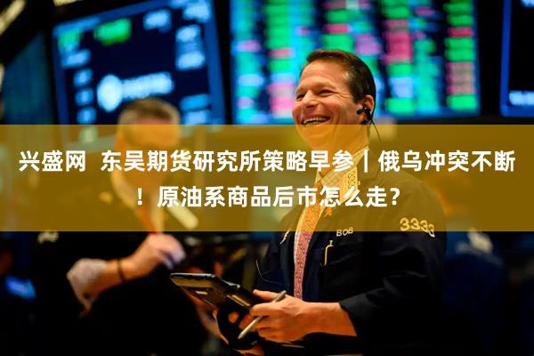 兴盛网  东吴期货研究所策略早参｜俄乌冲突不断！原油系商品后市怎么走？