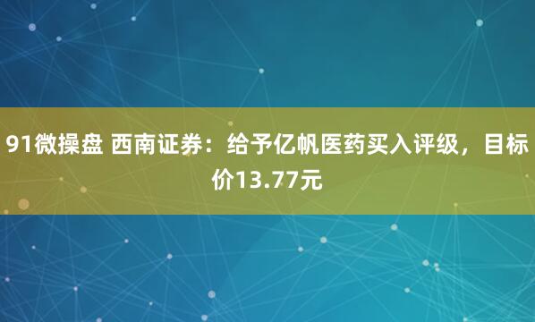 91微操盘 西南证券：给予亿帆医药买入评级，目标价13.77元