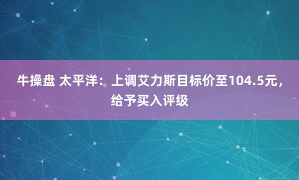 牛操盘 太平洋：上调艾力斯目标价至104.5元，给予买入评级