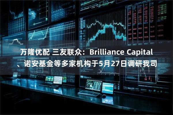 万隆优配 三友联众：Brilliance Capital、诺安基金等多家机构于5月27日调研我司