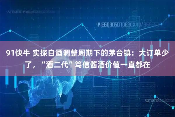 91快牛 实探白酒调整周期下的茅台镇：大订单少了，“酒二代”笃信酱酒价值一直都在