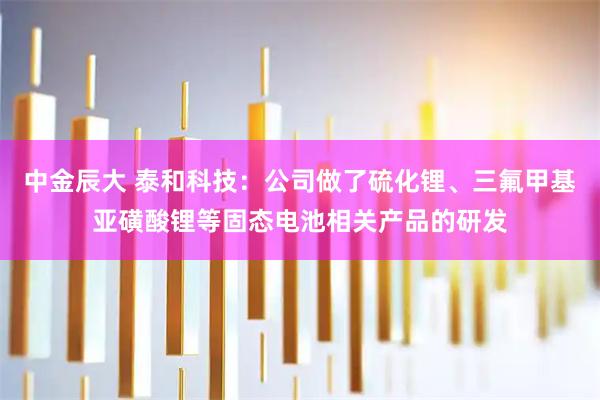 中金辰大 泰和科技：公司做了硫化锂、三氟甲基亚磺酸锂等固态电池相关产品的研发