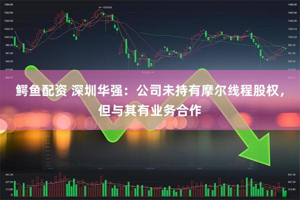 鳄鱼配资 深圳华强：公司未持有摩尔线程股权，但与其有业务合作