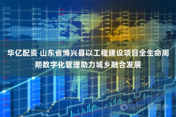 华亿配资 山东省博兴县以工程建设项目全生命周期数字化管理助力城乡融合发展