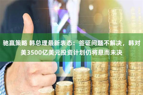 驰赢策略 韩总理最新表态：签证问题不解决，韩对美3500亿美元投资计划仍将悬而未决