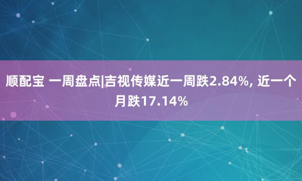 顺配宝 一周盘点|吉视传媒近一周跌2.84%, 近一个月跌17.14%