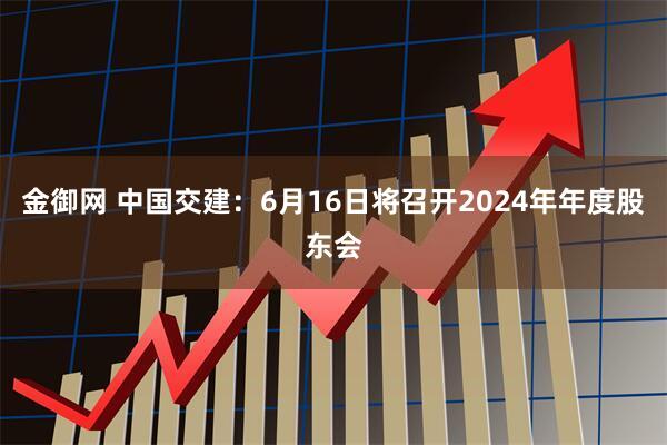 金御网 中国交建：6月16日将召开2024年年度股东会