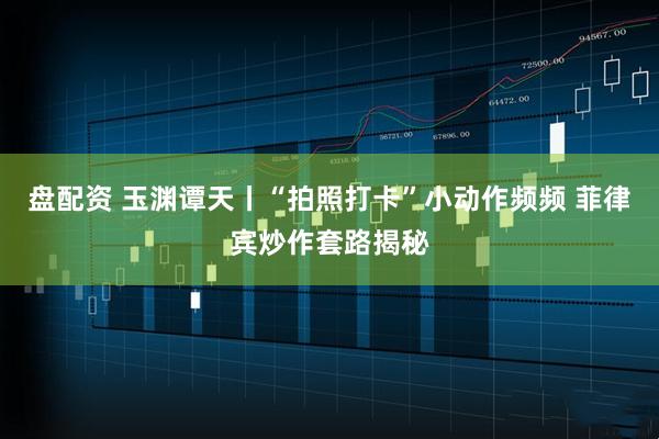 盘配资 玉渊谭天丨“拍照打卡”小动作频频 菲律宾炒作套路揭秘