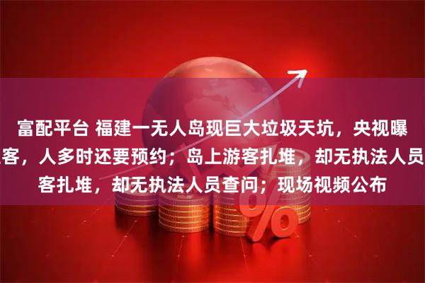 富配平台 福建一无人岛现巨大垃圾天坑，央视曝光：非法包船公开拉客，人多时还要预约；岛上游客扎堆，却无执法人员查问；现场视频公布