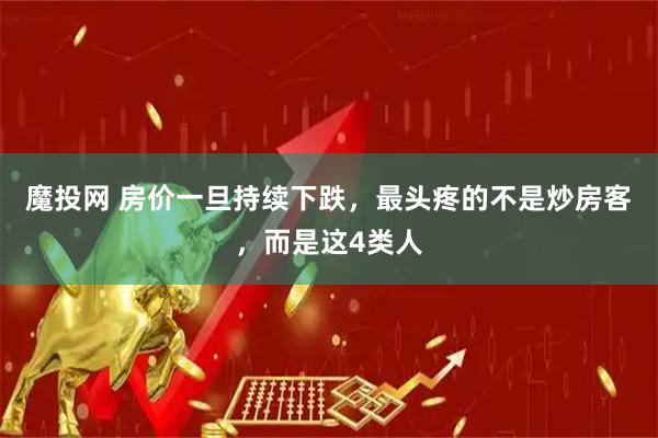 魔投网 房价一旦持续下跌，最头疼的不是炒房客，而是这4类人