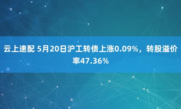 云上速配 5月20日沪工转债上涨0.09%,转股溢价率47.36%