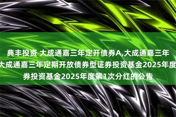 典丰投资 大成通嘉三年定开债券A,大成通嘉三年定开债券C: 关于大成通嘉三年定期开放债券型证券投资基金2025年度第1次分红的公告