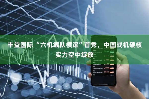 丰益国际 “六机编队横滚”首秀,中国战机硬核实力空中绽放