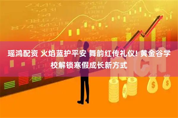 瑶鸿配资 火焰蓝护平安 舞韵红传礼仪! 黄金谷学校解锁寒假成长新方式