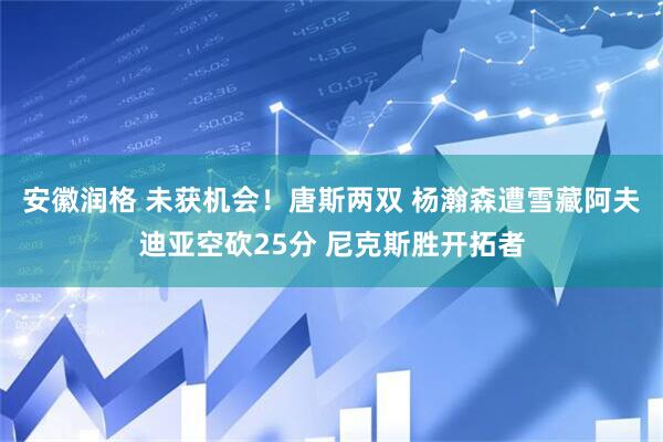 安徽润格 未获机会！唐斯两双 杨瀚森遭雪藏阿夫迪亚空砍25分 尼克斯胜开拓者