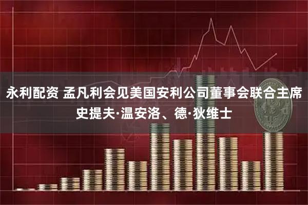 永利配资 孟凡利会见美国安利公司董事会联合主席史提夫·温安洛、德·狄维士