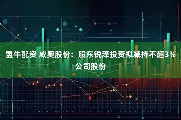 盟牛配资 威奥股份：股东锐泽投资拟减持不超3%公司股份
