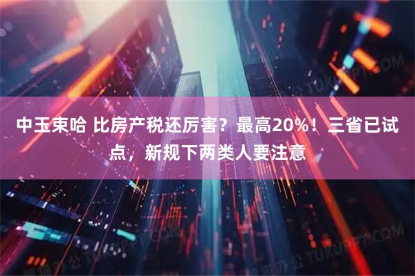 中玉束哈 比房产税还厉害？最高20%！三省已试点，新规下两类人要注意