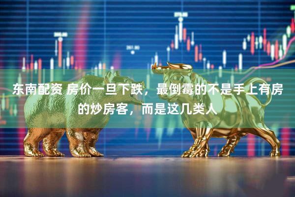 东南配资 房价一旦下跌,最倒霉的不是手上有房的炒房客,而是这几类人