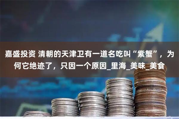 嘉盛投资 清朝的天津卫有一道名吃叫“紫蟹”,为何它绝迹了,只因一个原因_里海_美味_美食