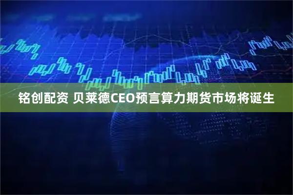 铭创配资 贝莱德CEO预言算力期货市场将诞生