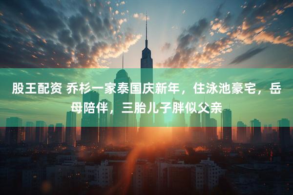 股王配资 乔杉一家泰国庆新年，住泳池豪宅，岳母陪伴，三胎儿子胖似父亲