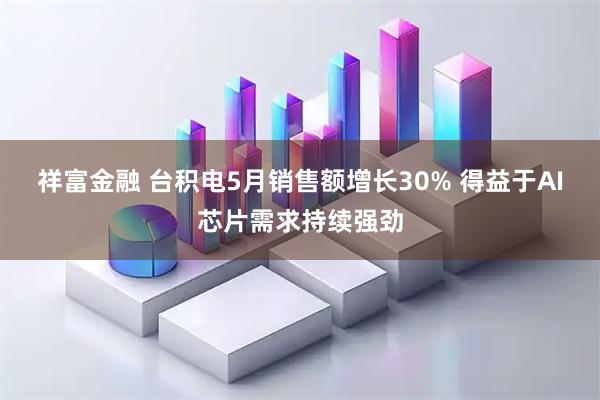 祥富金融 台积电5月销售额增长30% 得益于AI芯片需求持续强劲
